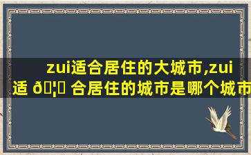 zui
适合居住的大城市,zui
适 🦊 合居住的城市是哪个城市